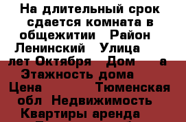 На длительный срок сдается комната в общежитии › Район ­ Ленинский › Улица ­ 50 лет Октября › Дом ­ 62а › Этажность дома ­ 9 › Цена ­ 8 000 - Тюменская обл. Недвижимость » Квартиры аренда   . Тюменская обл.